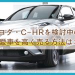 【トヨタ・C-HR】買う予定のアナタ必見！愛車下取り値引きは絶対NG！高く売るなら無料買取査定